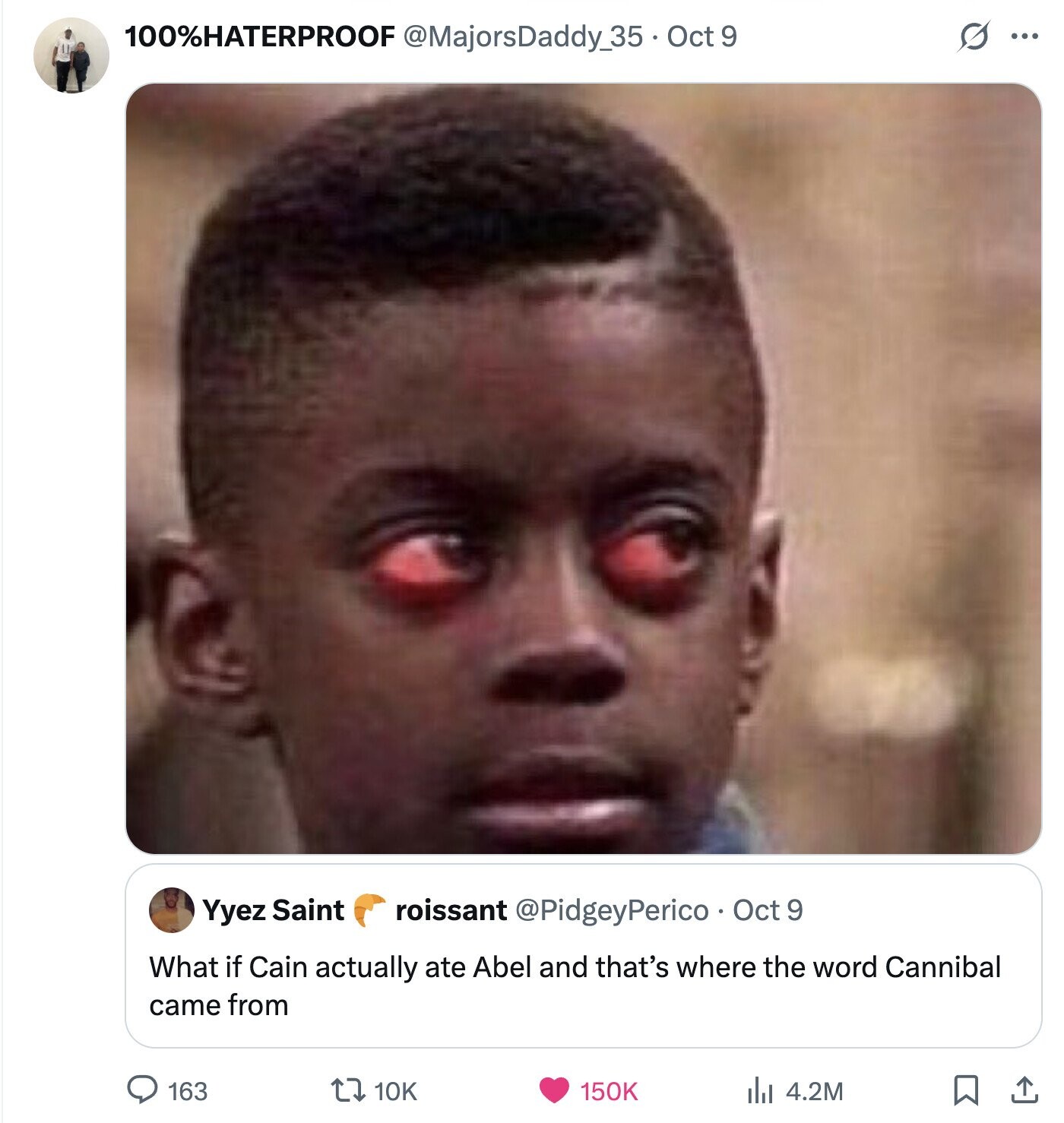 100%HATERPROOF @MajorsDaddy35-Oct9 s ... roissant @PidgeyPerico Oct 9 Yyez Saint What if Cain actually ate Abel and that's where the word Cannibal came from 163 10K 150K 4.2M 