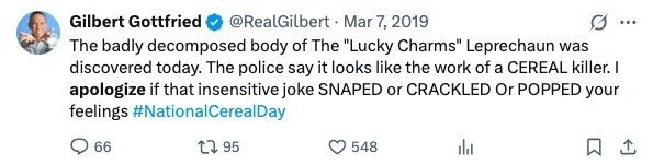 Gilbert Gottfried @RealGilbert Mar 7, 2019 ... The badly decomposed body of The Lucky Charms Leprechaun was discovered today. The police say it looks like the work of a CEREAL killer. I apologize if that insensitive joke SNAPED or CRACKLED Or POPPED your feelings #NationalCerealDay 66 95 548
