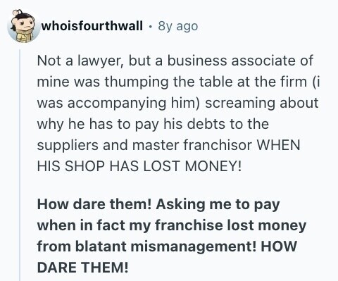 whoisfourthwall 8y ago Not a lawyer, but a business associate of mine was thumping the table at the firm (i was accompanying him) screaming about why he has to pay his debts to the suppliers and master franchisor WHEN HIS SHOP HAS LOST MONEY! How dare them! Asking me to pay when in fact my franchise lost money from blatant mismanagement! HOW DARE THEM! 