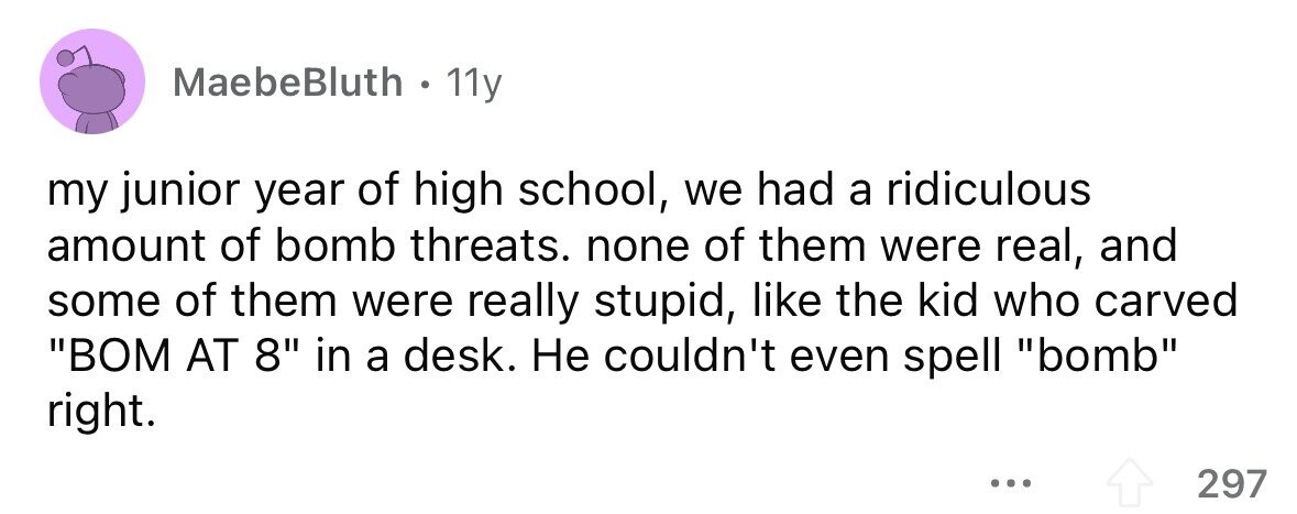 MaebeBluth . . 11y my junior year of high school, we had a ridiculous amount of bomb threats. none of them were real, and some of them were really stupid, like the kid who carved BOM AT 8 in a desk. Не couldn't even spell bomb right. ... 297