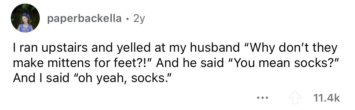 paperbackella . . 2y I ran upstairs and yelled at my husband Why don't they make mittens for feet?! And he said You mean socks? And I said oh yeah, socks. ... 11.4k 