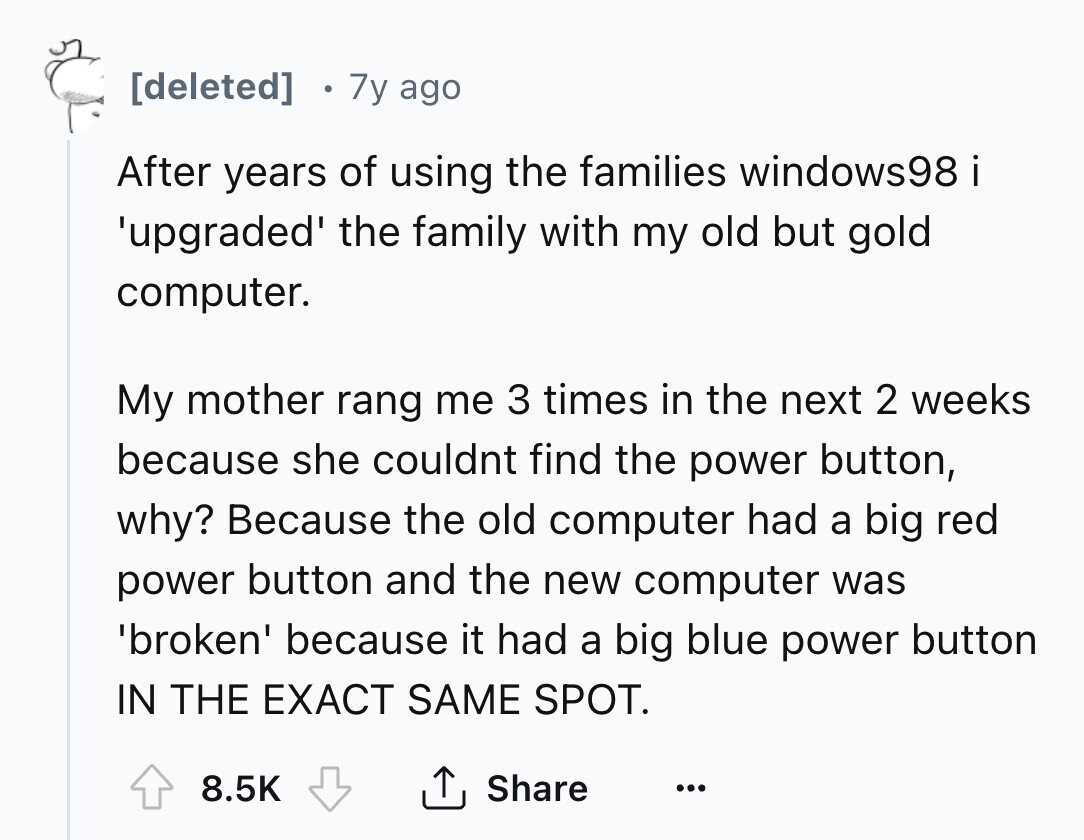 [deleted] 7y ago After years of using the families windows98i 'upgraded' the family with my old but gold computer. My mother rang me 3 times in the next 2 weeks because she couldnt find the power button, why? Because the old computer had a big red power button and the new computer was 'broken' because it had a big blue power button IN THE EXACT SAME SPOT. 8.5K Share ... 