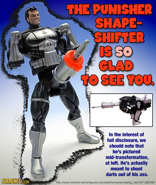 THE PUNISHER SHAPE- SHIFTER IS so GLAD TO SEE YOU. In the interest of full disclosure, we should note that he's pictured mid-transformation, at left. He's actually meant to shoot darts out of his ass. CRACKED.COM http://www.collector-actionfigures com/dash/universe/catalog_item/AF-382048/