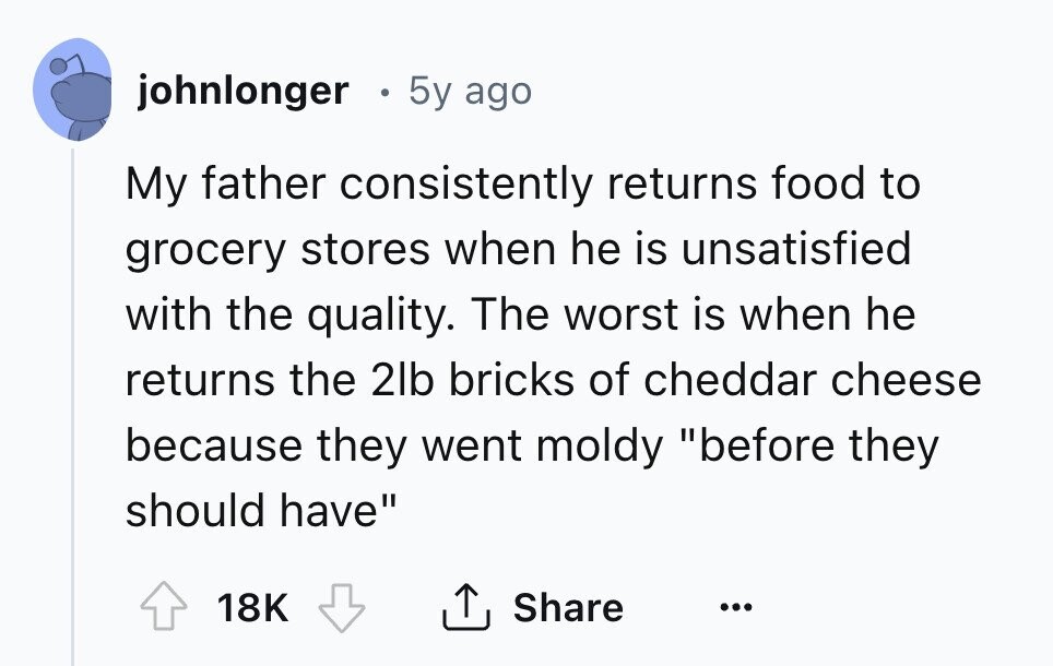 johnlonger 5y ago My father consistently returns food to grocery stores when he is unsatisfied with the quality. The worst is when he returns the 2lb bricks of cheddar cheese because they went moldy before they should have Share 18K ... 
