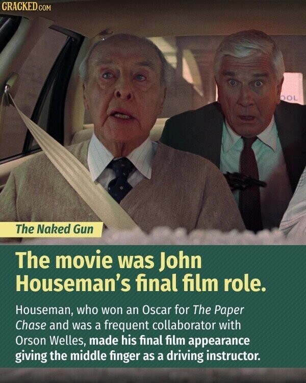 CRACKED.COM OOL The Naked Gun The movie was John Houseman's final film role. Houseman, who won an Oscar for The Paper Chase and was a frequent collaborator with Orson Welles, made his final film appearance giving the middle finger as a driving instructor.