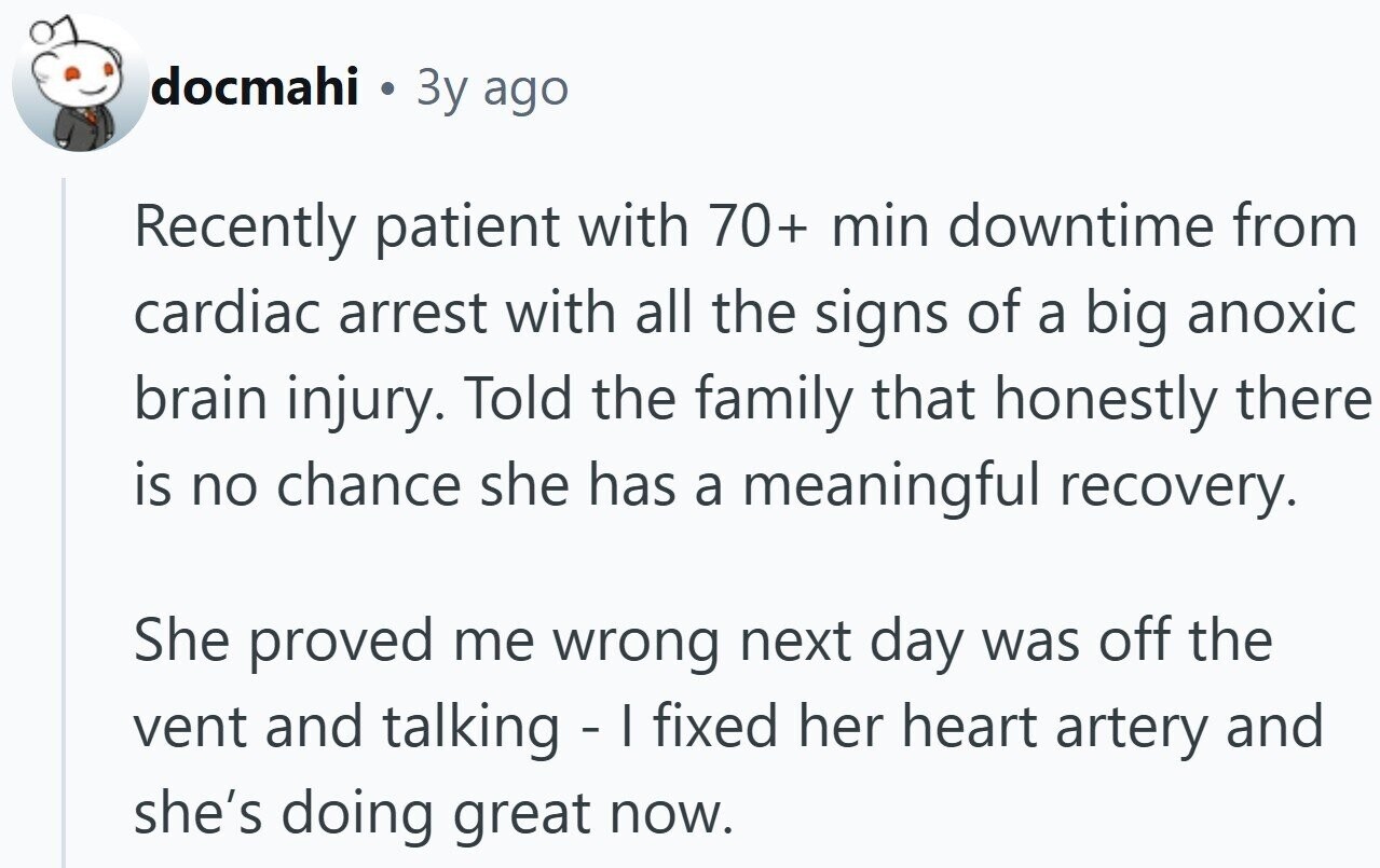 docmahi 3y ago Recently patient with 70+ min downtime from cardiac arrest with all the signs of a big anoxic brain injury. Told the family that honestly there is no chance she has a meaningful recovery. She proved me wrong next day was off the vent and talking - I fixed her heart artery and she's doing great now.