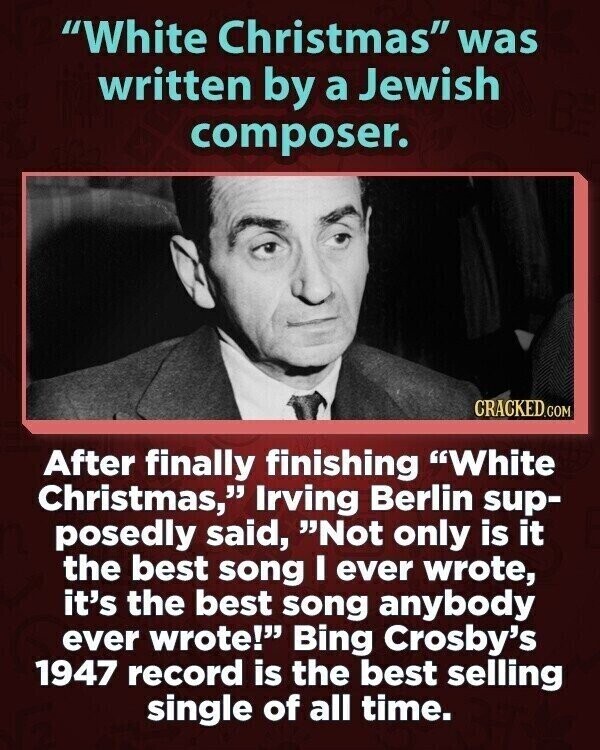 White Christmas was written by a Jewish composer. CRACKED.COM After finally finishing White Christmas, Irving Berlin sup- posedly said, Not only is it the best song I ever wrote, it's the best song anybody ever wrote! Bing Crosby's 1947 record is the best selling single of all time.