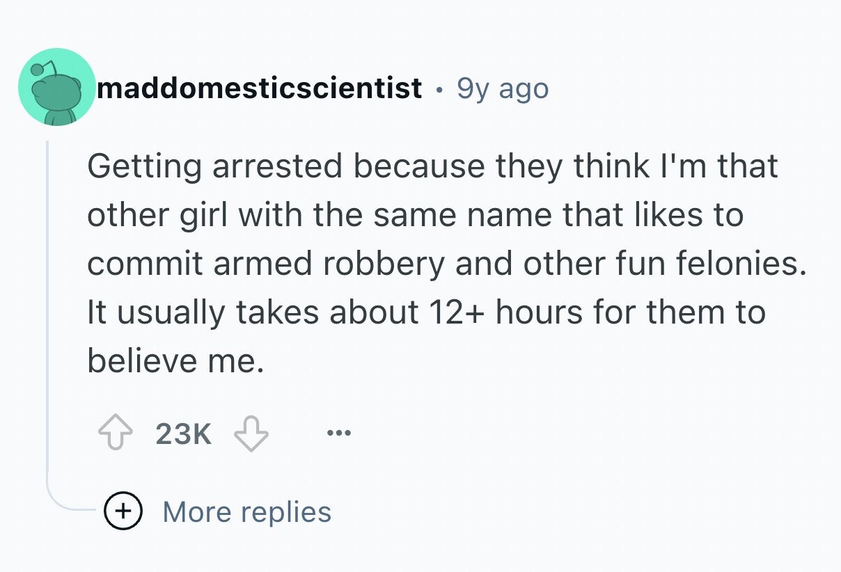 maddomesticscientist . 9y ago Getting arrested because they think I'm that other girl with the same name that likes to commit armed robbery and other fun felonies. It usually takes about 12+ hours for them to believe me. 23K ... + More replies