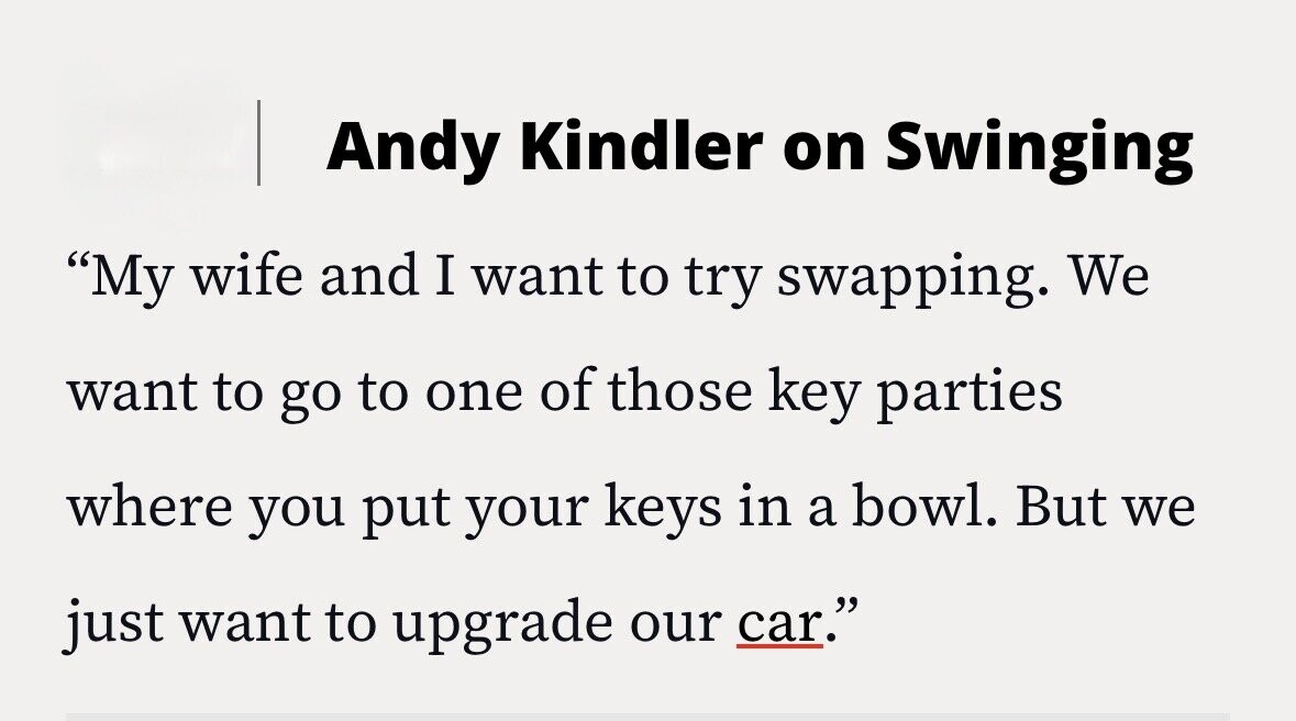 Andy Kindler on Swinging My wife and I want to try swapping. We want to go to one of those key parties where you put your keys in a bowl. But we just want to upgrade our car.