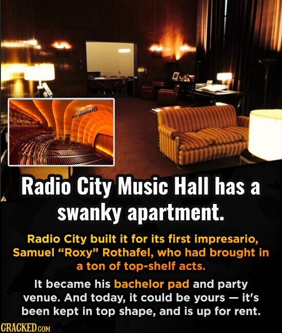 Radio City Music Hall has a swanky apartment. Radio City built it for its first impresario, Samuel Roxy Rothafel, who had brought in a ton of top-shelf acts. It became his bachelor pad and party venue. And today, it could be yours - it's been kept in top shape, and is up for rent. CRACKED.COM