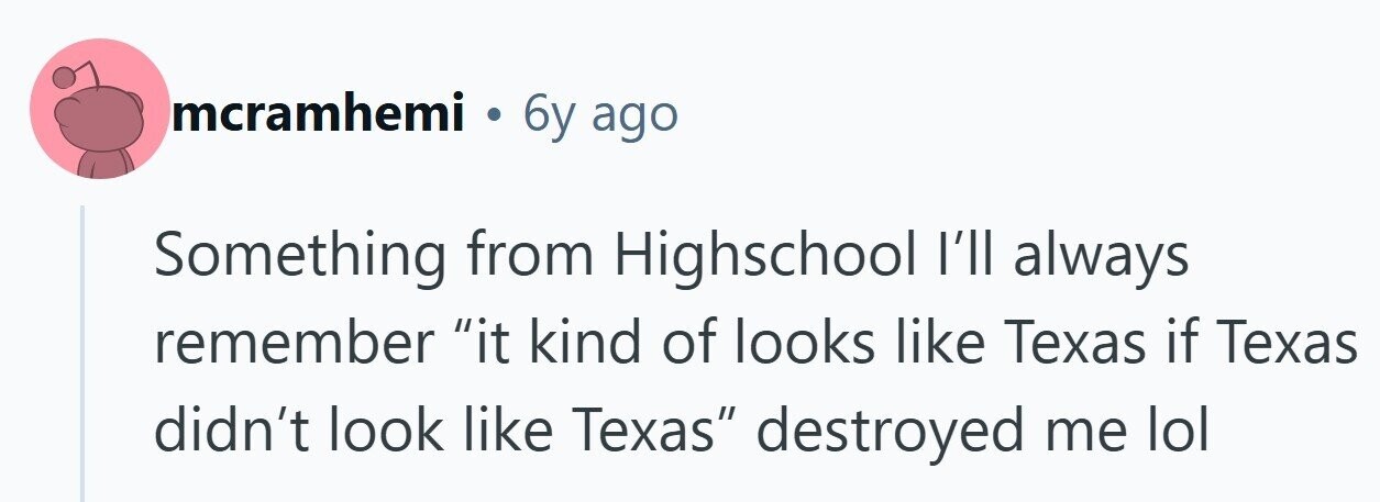 mcramhemi . 6y ago Something from Highschool I'll always remember it kind of looks like Texas if Texas didn't look like Texas destroyed me lol