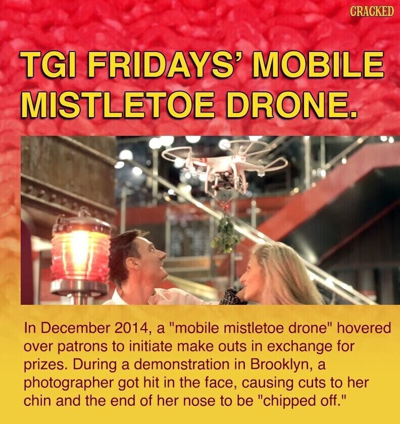 CRACKED TGI FRIDAYS' MOBILE MISTLETOE DRONE. In December 2014, a mobile mistletoe drone hovered over patrons to initiate make outs in exchange for prizes. During a demonstration in Brooklyn, a photographer got hit in the face, causing cuts to her chin and the end of her nose to be chipped off.