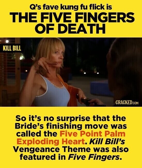 Q's fave kung fu flick is THE FIVE FINGERS OF DEATH KILL BILL CRACKED.COM So it's no surprise that the Bride's finishing move was called the Five Point Palm Exploding Heart. Kill Bill's Vengeance Theme was also featured in Five Fingers.