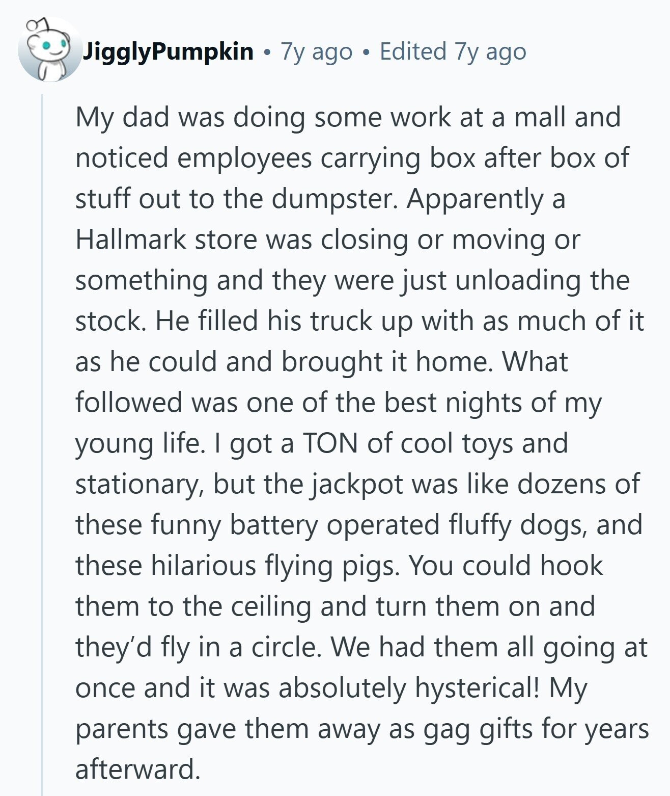 JigglyPumpkin 7y ago Edited 7y ago My dad was doing some work at a mall and noticed employees carrying box after box of stuff out to the dumpster. Apparently a Hallmark store was closing or moving or something and they were just unloading the stock. Не filled his truck up with as much of it as he could and brought it home. What followed was one of the best nights of my young life. I got a TON of cool toys and stationary, but the jackpot was like dozens of these funny battery operated fluffy dogs, and these hilarious flying 