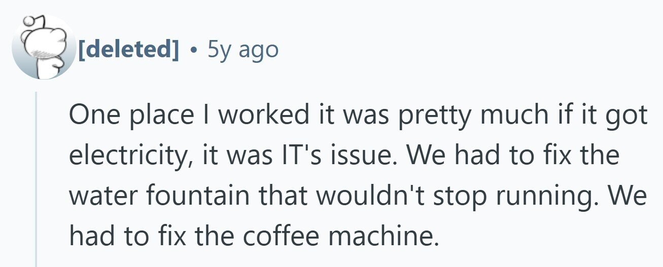  . 5y ago One place | worked it was pretty much if it got electricity, it was IT's issue. We had to fix the water fountain that wouldn't stop running. We had to fix the coffee machine. 