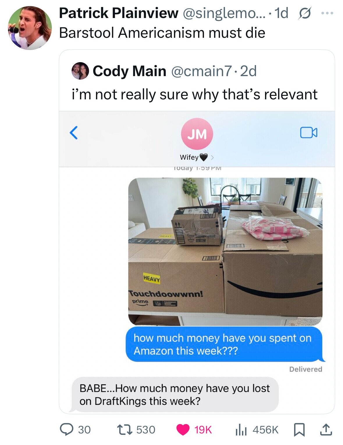 Patrick Plainview @singlemo... 1d s ... Barstool Americanism must die Cody Main @cmain7.2d i'm not really sure why that's relevant JM Wifey Today 1.59 PM It Tous HEAVY or HEAVY Touchdoowwnn! prime THURSDAY FOOTBALL how much money have you spent on Amazon this week??? Delivered BABE...How much money have you lost on DraftKings this week? 30 530 456K 19K 