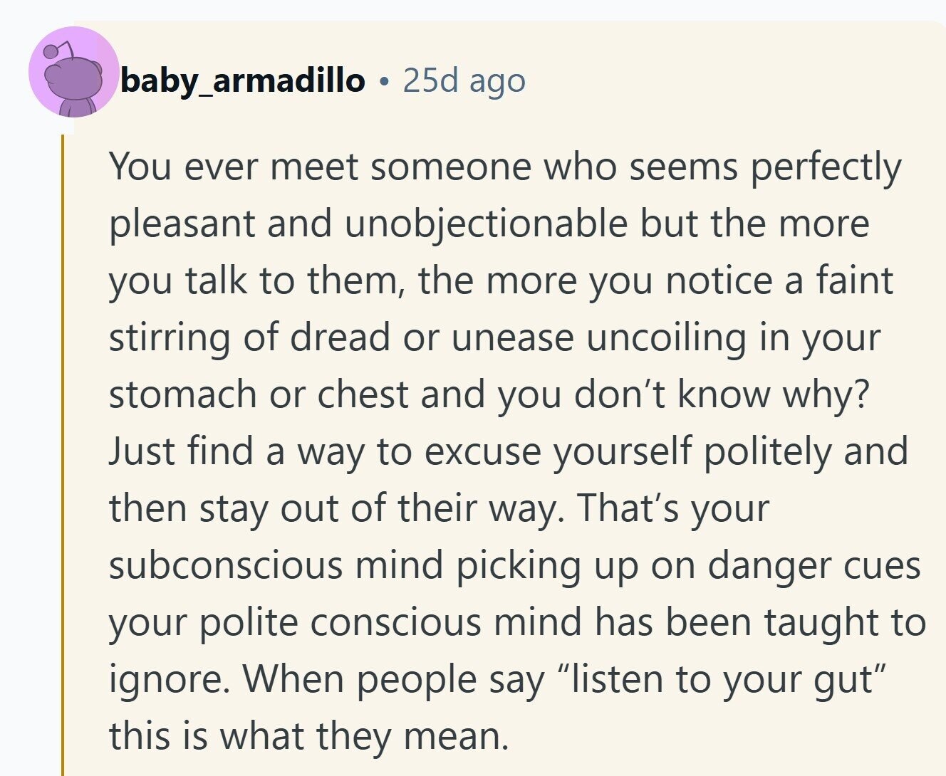 baby_armadillo 25d ago You ever meet someone who seems perfectly pleasant and unobjectionable but the more you talk to them, the more you notice a faint stirring of dread or unease uncoiling in your stomach or chest and you don't know why? Just find a way to excuse yourself politely and then stay out of their way. That's your subconscious mind picking up on danger cues your polite conscious mind has been taught to ignore. When people say listen to your gut this is what they mean. 