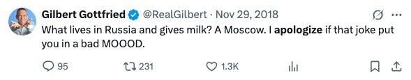 Gilbert Gottfried @RealGilbert Nov 29, 2018 ... What lives in Russia and gives milk? A Moscow. I apologize if that joke put you in a bad MOOOD. 95 231 1.3K