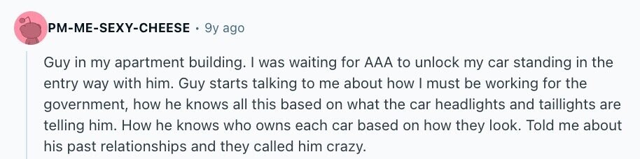 PM-ME-SEXY-CHEESE 9y ago Guy in my apartment building. I was waiting for AAA to unlock my car standing in the entry way with him. Guy starts talking to me about how I must be working for the government, how he knows all this based on what the car headlights and taillights are telling him. How he knows who owns each car based on how they look. Told me about his past relationships and they called him crazy.