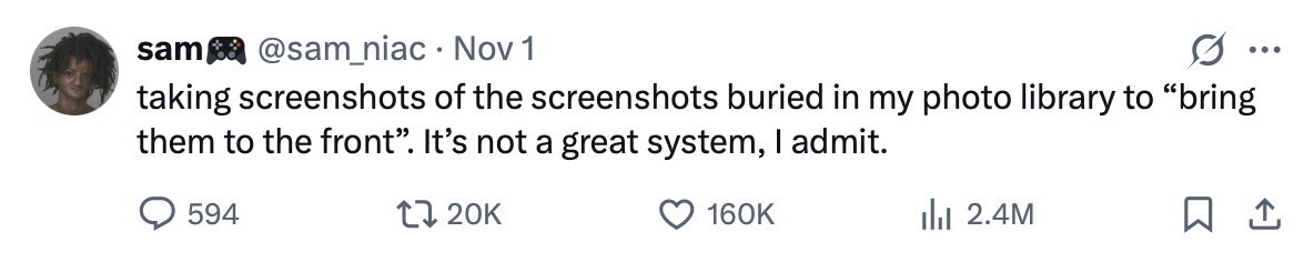 sam @sam_niac Nov 1 ... taking screenshots of the screenshots buried in my photo library to bring them to the front. It's not a great system, I admit. 594 20K 160K 2.4M 