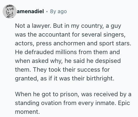 amenadiel 8y ago Not a lawyer. But in my country, a guy was the accountant for several singers, actors, press anchormen and sport stars. Не defrauded millions from them and when asked why, he said he despised them. They took their success for granted, as if it was their birthright. When he got to prison, was received by a standing ovation from every inmate. Epic moment. 