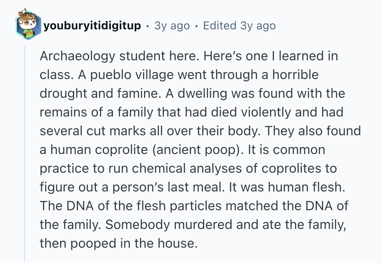 youburyitidigitup 3y ago e Edited 3y ago Archaeology student here. Here's one I learned in class. A pueblo village went through a horrible drought and famine. A dwelling was found with the remains of a family that had died violently and had several cut marks all over their body. They also found a human coprolite (ancient poop). It is common practice to run chemical analyses of coprolites to figure out a person's last meal. It was human flesh. The DNA of the flesh particles matched the DNA of the family. Somebody murdered and ate the family, then pooped in the