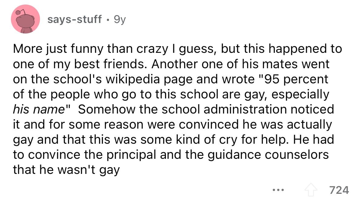 says-stuff . 9y More just funny than crazy I guess, but this happened to one of my best friends. Another one of his mates went on the school's wikipedia page and wrote 95 percent of the people who go to this school are gay, especially his name Somehow the school administration noticed it and for some reason were convinced he was actually gay and that this was some kind of cry for help. Не had to convince the principal and the guidance counselors that he wasn't gay ... 724