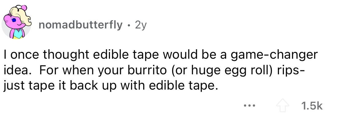 nomadbutterfly . . 2y I once thought edible tape would be a game-changer idea. For when your burrito (or huge egg roll) rips- just tape it back up with edible tape. ... 1.5k 