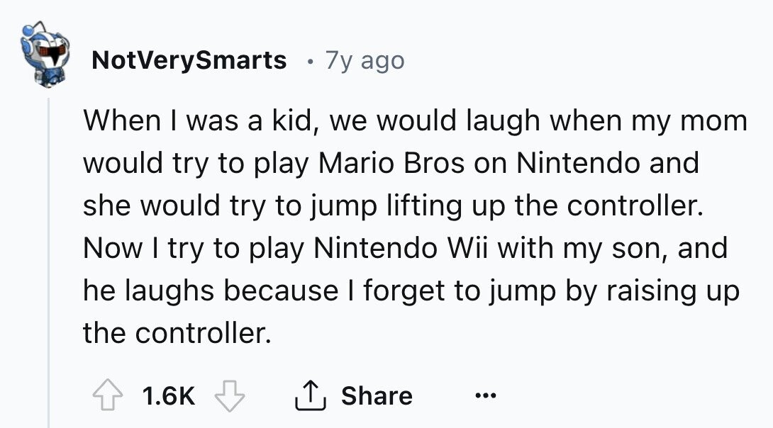 NotVerySmarts 7y ago When I was a kid, we would laugh when my mom would try to play Mario Bros on Nintendo and she would try to jump lifting up the controller. Now I try to play Nintendo Wii with my son, and he laughs because I forget to jump by raising up the controller. 1.6K Share ... 