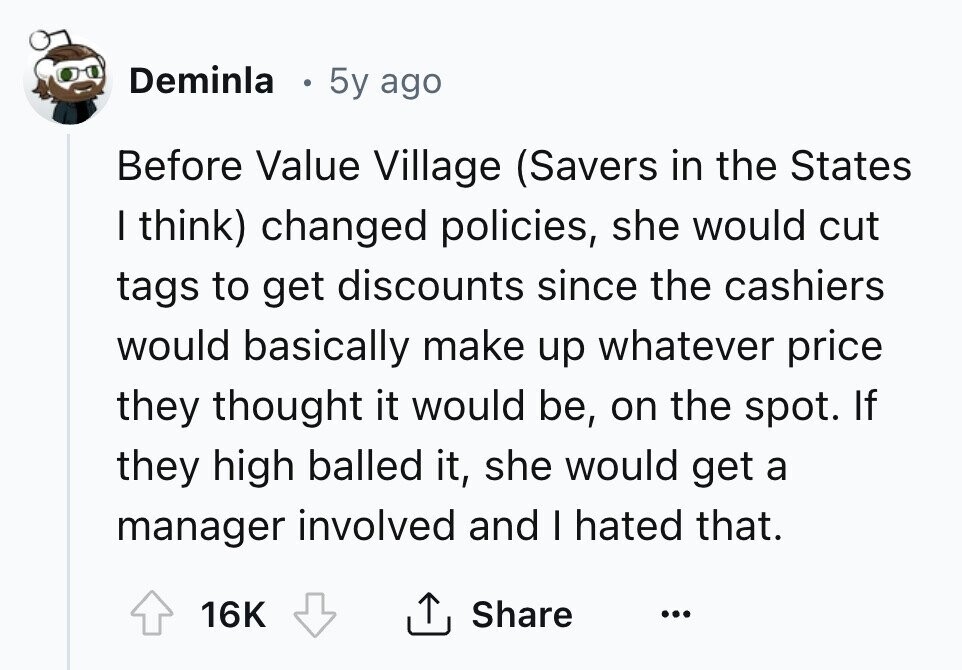 Deminla E 5y ago Before Value Village (Savers in the States I think) changed policies, she would cut tags to get discounts since the cashiers would basically make up whatever price they thought it would be, on the spot. If they high balled it, she would get a manager involved and I hated that. 16K Share ... 