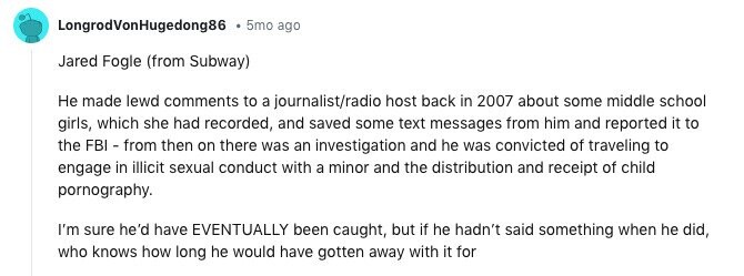 LongrodVonHugedong86 5mo ago Jared Fogle (from Subway) Не made lewd comments to a journalist/radio host back in 2007 about some middle school girls, which she had recorded, and saved some text messages from him and reported it to the FBI - from then on there was an investigation and he was convicted of traveling to engage in illicit sexual conduct with a minor and the distribution and receipt of child pornography. I'm sure he'd have EVENTUALLY been caught, but if he hadn't said something when he did, who knows how long he would have gotten away with it for