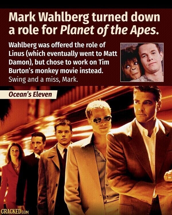 Mark Wahlberg turned down a role for Planet of the Apes. Wahlberg was offered the role of Linus (which eventually went to Matt Damon), but chose to work on Tim Burton's monkey movie instead. Swing and a miss, Mark. Ocean's Eleven CRACKED.COM