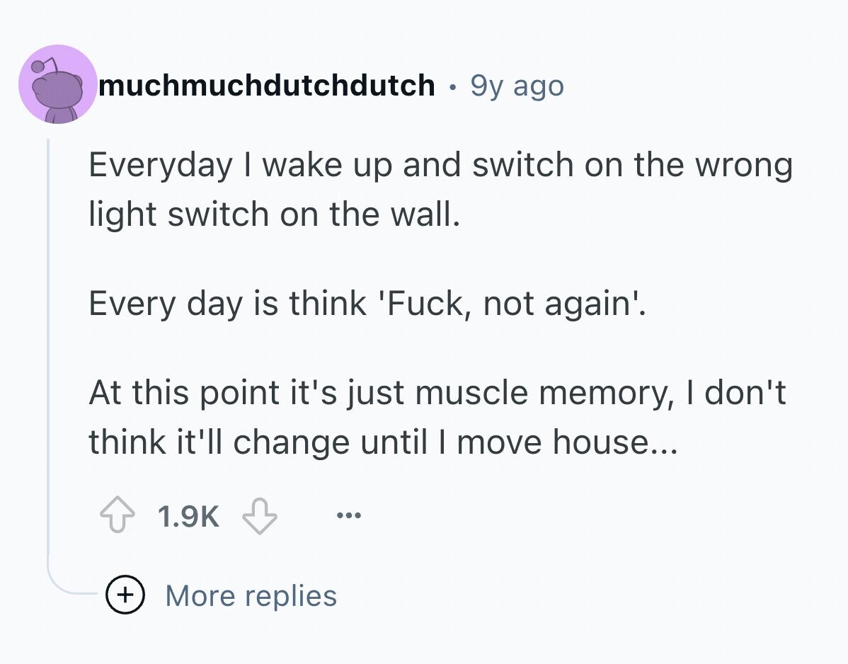 muchmuchdutchdutch 9y ago Everyday I wake up and switch on the wrong light switch on the wall. Every day is think 'Fuck, not again'. At this point it's just muscle memory, I don't think it'll change until I move house... 1.9K ... + More replies
