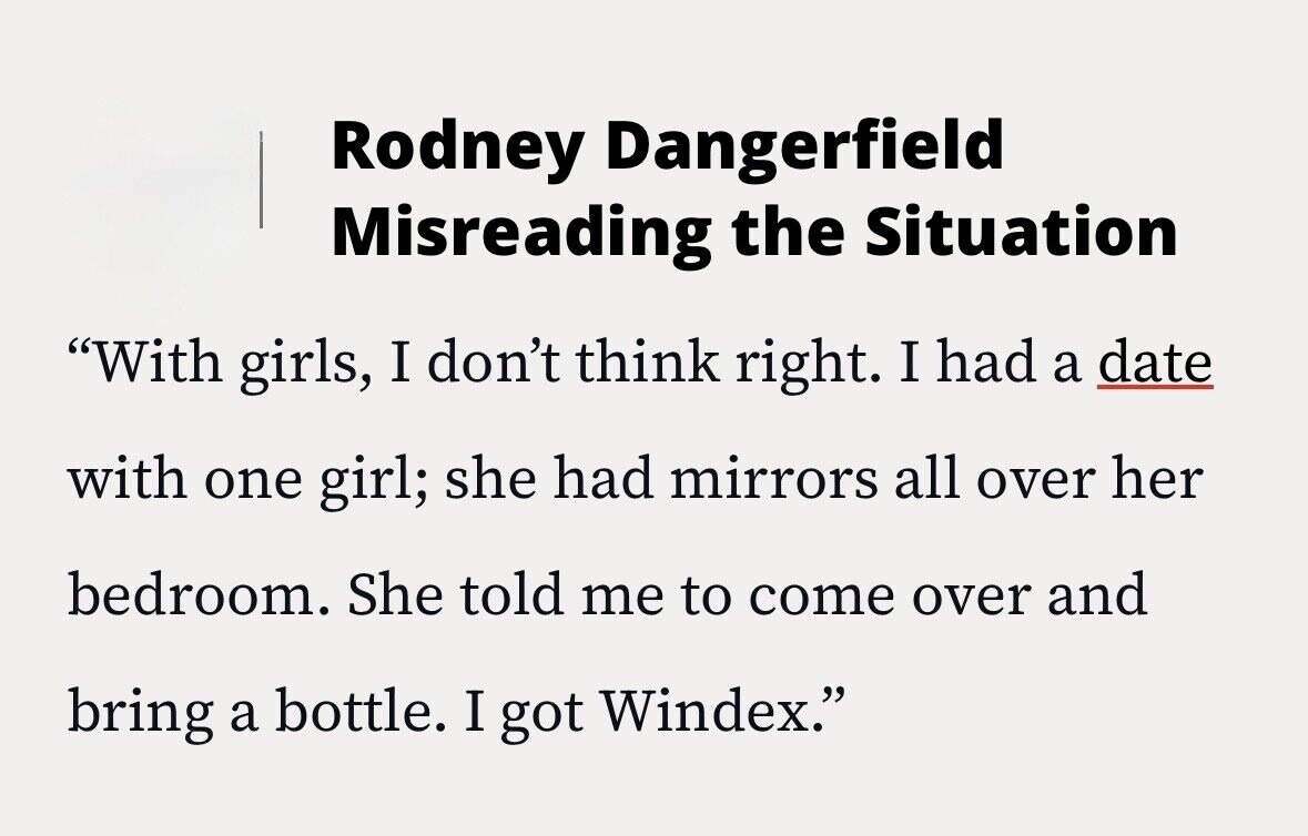 Rodney Dangerfield Misreading the Situation With girls, I don't think right. I had a date with one girl; she had mirrors all over her bedroom. She told me to come over and bring a bottle. I got Windex.