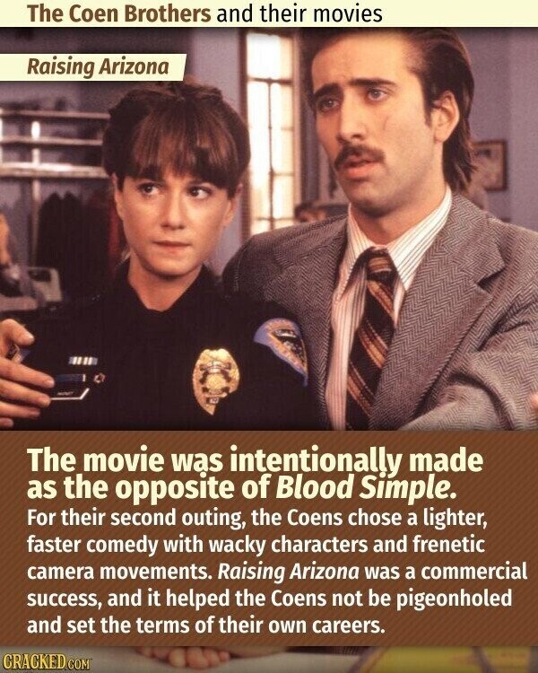 The Coen Brothers and their movies Raising Arizona The movie was intentionally made as the opposite of Blood Simple. For their second outing, the Coens chose a lighter, faster comedy with wacky characters and frenetic camera movements. Raising Arizona was a commercial success, and it helped the Coens not be pigeonholed and set the terms of their own careers. CRACKED.COM