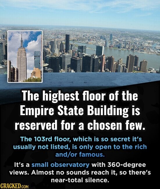 The highest floor of the Empire State Building is reserved for a chosen few. The 103rd floor, which is so secret it's usually not listed, is only open to the rich and/or famous. It's a small observatory with 360-degree views. Almost no sounds reach it, so there's near-total silence. CRACKED.COM