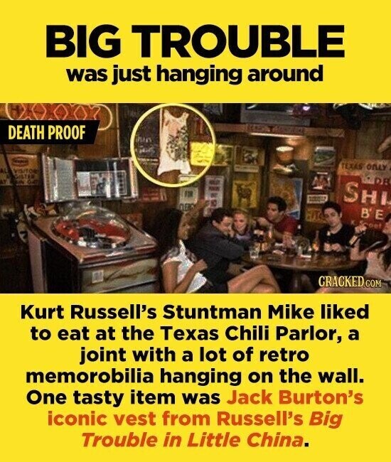 BIG TROUBLE was just hanging around DEATH PROOF TEXAS ONLY DR - SHI B'E are K.Scoet CRACKED.COM Kurt Russell's Stuntman Mike liked to eat at the Texas Chili Parlor, a joint with a lot of retro memorobilia hanging on the wall. One tasty item was Jack Burton's iconic vest from Russell's Big Trouble in Little China.