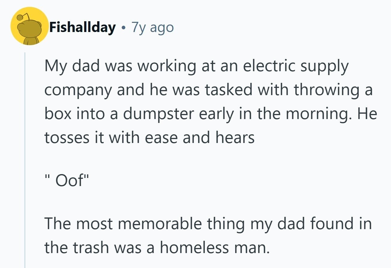 Fishallday . 7y ago My dad was working at an electric supply company and he was tasked with throwing a box into a dumpster early in the morning. Не tosses it with ease and hears Oof II The most memorable thing my dad found in the trash was a homeless man. 