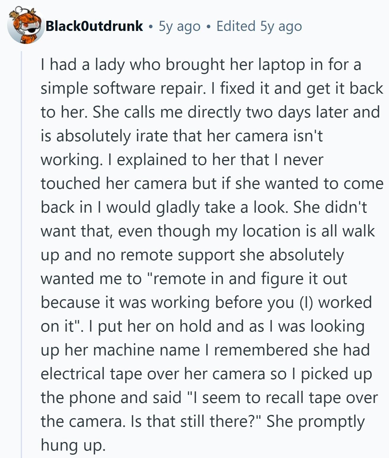 BlackOutdrunk 5y ago Edited 5y ago I had a lady who brought her laptop in for a simple software repair. I fixed it and get it back to her. She calls me directly two days later and is absolutely irate that her camera isn't working. I explained to her that I never touched her camera but if she wanted to come back in I would gladly take a look. She didn't want that, even though my location is all walk up and no remote support she absolutely wanted me to remote in and figure it out because it was working 