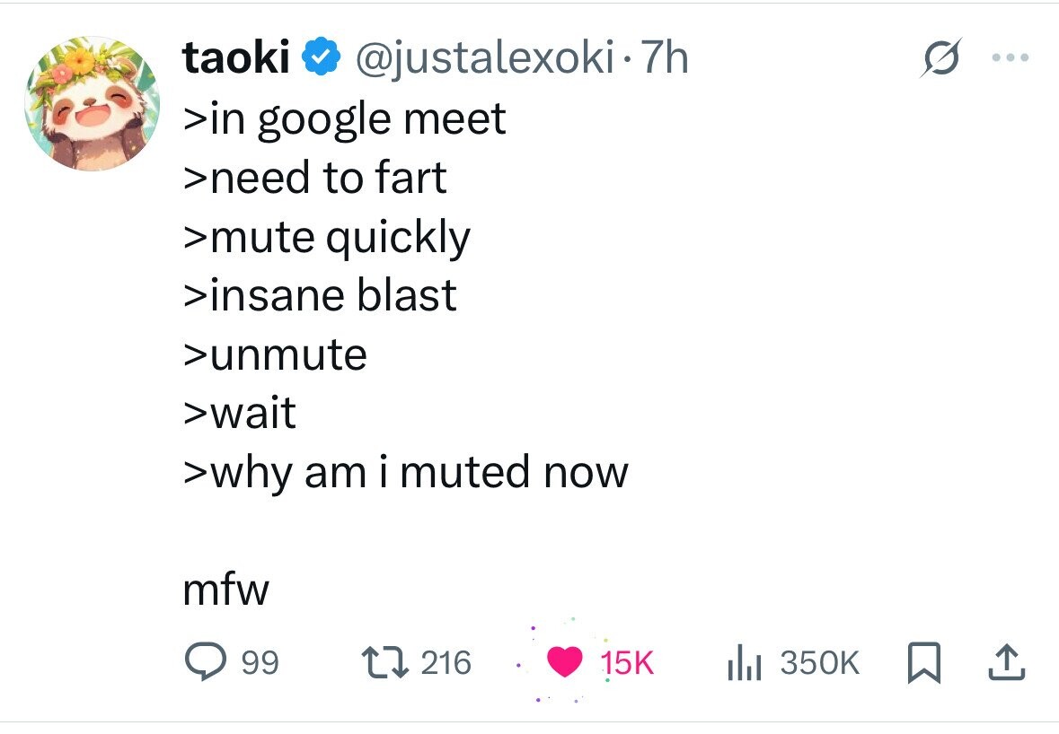taoki @justalexoki.7h >in google meet >need to fart >mute quickly >insane blast >unmute >wait >why am i muted now mfw 99 216 15K del 350K 