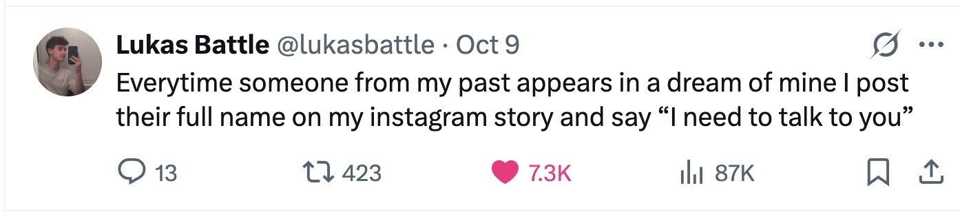 Lukas Battle @lukasbattle Oct 9 9 ... Everytime someone from my past appears in a dream of mine I post their full name on my instagram story and say I need to talk to you 13 423 7.3K del 87K 