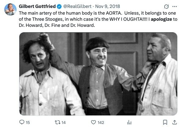 Gilbert Gottfried @RealGilbert Nov 9, 2018 G ... The main artery of the human body is the AORTA. Unless, it belongs to one of the Three Stooges, in which case it's the WHY I OUGHTA!!!! I apologize to Dr. Howard, Dr. Fine and Dr. Howard. 15 14 142