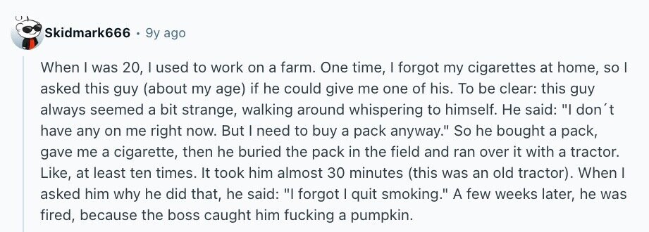 Skidmark666 9y ago When I was 20, I used to work on a farm. One time, I forgot my cigarettes at home, so I asked this guy (about my age) if he could give me one of his. To be clear: this guy always seemed a bit strange, walking around whispering to himself. Не said: I don't have any on me right now. But | need to buy a pack anyway. So he bought a pack, gave me a cigarette, then he buried the pack in the field and ran over it with a tractor. Like, at least ten times.