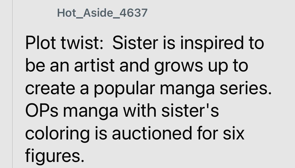 Hot_Aside_4637 Plot twist: Sister is inspired to be an artist and grows up to create a popular manga series. OPs manga with sister's coloring is auctioned for six figures.