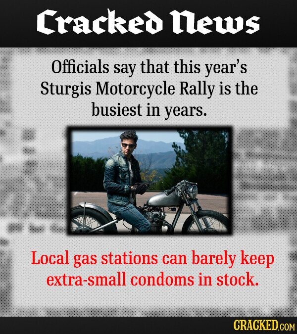 Cracked News Officials say that this year's Sturgis Motorcycle Rally is the busiest in years. Local gas stations can barely keep extra-small condoms in stock. CRACKED.COM