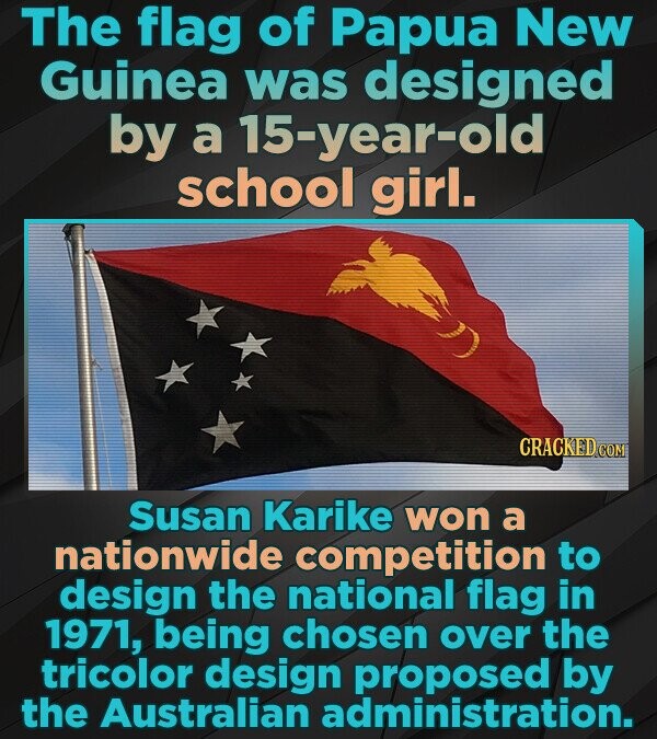 The flag of Papua New Guinea was designed by a 15-year-old school girl. CRACKED.COM Susan Karike won a nationwide competition to design the national flag in 1971, being chosen over the tricolor design proposed by the Australian administration.