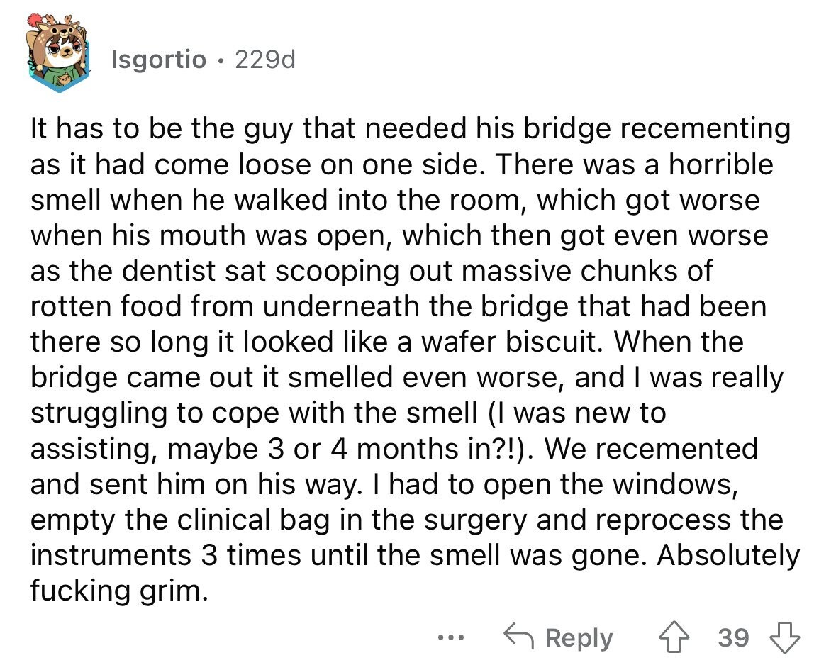 Isgortio 229d It has to be the guy that needed his bridge recementing as it had come loose on one side. There was a horrible smell when he walked into the room, which got worse when his mouth was open, which then got even worse as the dentist sat scooping out massive chunks of rotten food from underneath the bridge that had been there so long it looked like a wafer biscuit. When the bridge came out it smelled even worse, and I was really struggling to cope with the smell (I was new to assisting, maybe 3 or 4