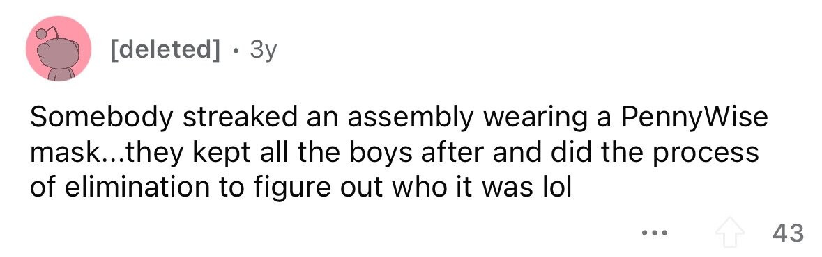 . 3y Somebody streaked an assembly wearing a PennyWise mask...they kept all the boys after and did the process of elimination to figure out who it was lol ... 43