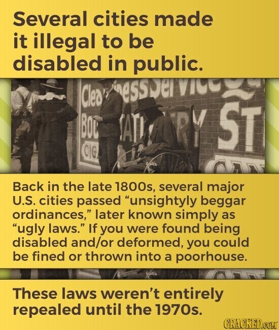 Several cities made it illegal to be disabled in public. essser Vice Clea BOU SATI TY ST CIG Back in the late 1800s, several major U.S. cities passed unsightyly beggar ordinances, later known simply as ugly laws. If you were found being disabled and/or deformed, you could be fined or thrown into a poorhouse. These laws weren't entirely repealed until the 1970s. GRACKED.COM