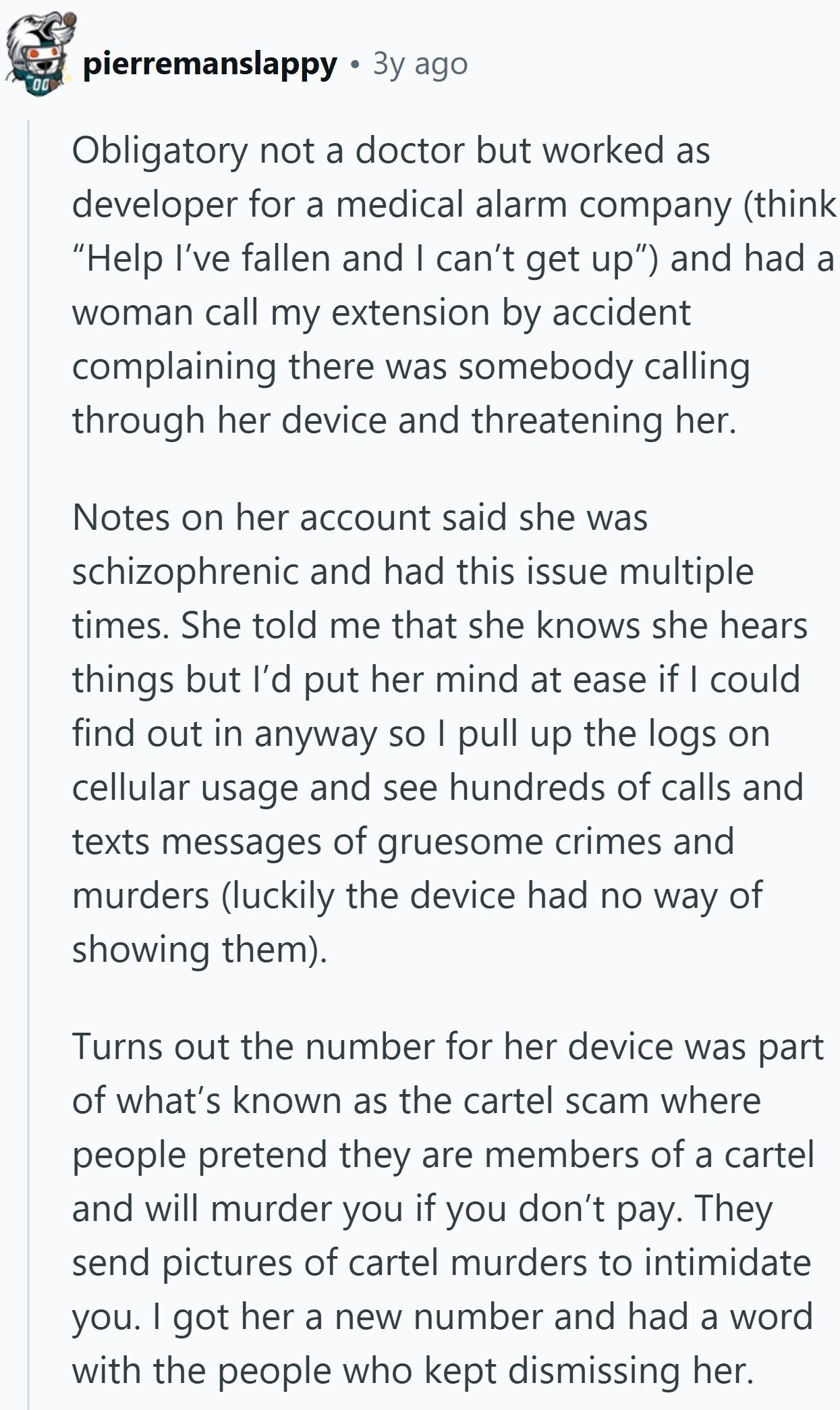 pierremanslappy Зу ago 00 Obligatory not a doctor but worked as developer for a medical alarm company (think Help I've fallen and I can't get up) and had a woman call my extension by accident complaining there was somebody calling through her device and threatening her. Notes on her account said she was schizophrenic and had this issue multiple times. She told me that she knows she hears things but I'd put her mind at ease if I could find out in anyway so I pull up the logs on cellular usage and see hundreds of calls and texts messages